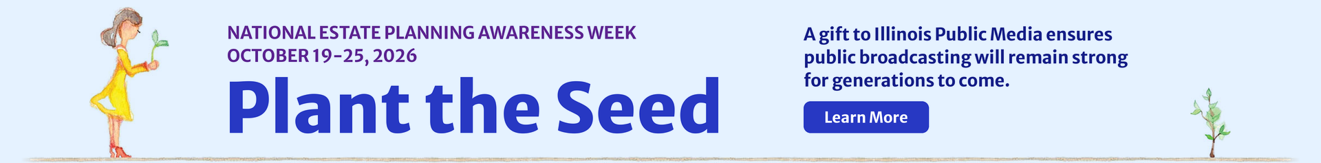 Plant the Seed during National Estate Planning Awareness Week, October 19 - 25, 2026. A gift to Illinois Public Media ensures public broadcasting will remain strong for generations to come.